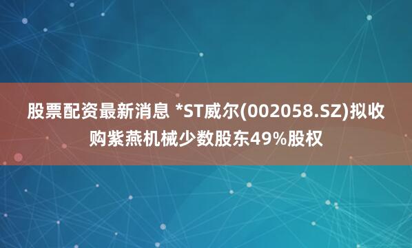 股票配资最新消息 *ST威尔(002058.SZ)拟收购紫燕机械少数股东49%股权