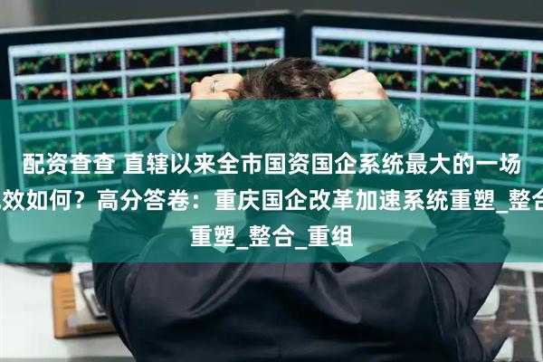 配资查查 直辖以来全市国资国企系统最大的一场改革成效如何？高分答卷：重庆国企改革加速系统重塑_整合_重组