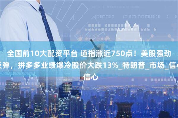 全国前10大配资平台 道指涨近750点！美股强劲反弹，拼多多业绩爆冷股价大跌13%_特朗普_市场_信心