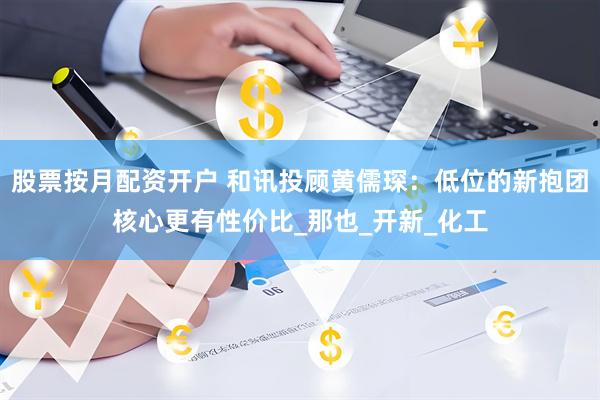 股票按月配资开户 和讯投顾黄儒琛：低位的新抱团核心更有性价比_那也_开新_化工