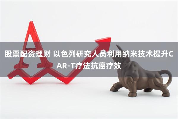 股票配资理财 以色列研究人员利用纳米技术提升CAR-T疗法抗癌疗效