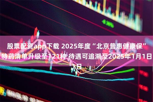 股票配资app下载 2025年度“北京普惠健康保”特药清单升级至121种 待遇可追溯至2025年1月1日