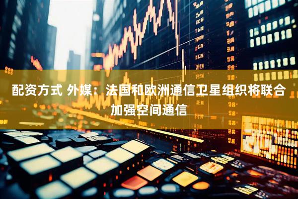 配资方式 外媒：法国和欧洲通信卫星组织将联合加强空间通信