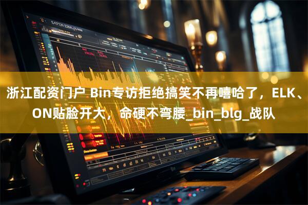 浙江配资门户 Bin专访拒绝搞笑不再嘻哈了，ELK、ON贴脸开大，命硬不弯腰_bin_blg_战队