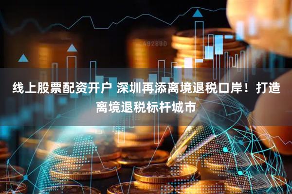 线上股票配资开户 深圳再添离境退税口岸！打造离境退税标杆城市