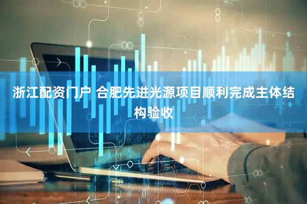 浙江配资门户 合肥先进光源项目顺利完成主体结构验收