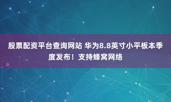股票配资平台查询网站 华为8.8英寸小平板本季度发布！支持蜂窝网络
