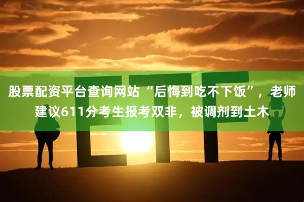 股票配资平台查询网站 “后悔到吃不下饭”，老师建议611分考生报考双非，被调剂到土木
