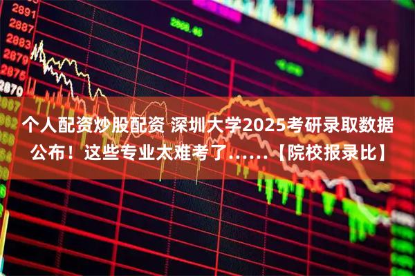 个人配资炒股配资 深圳大学2025考研录取数据公布！这些专业太难考了……【院校报录比】