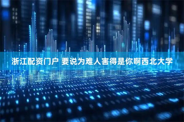 浙江配资门户 要说为难人害得是你啊西北大学