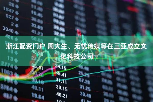 浙江配资门户 周大生、无忧传媒等在三亚成立文化科技公司
