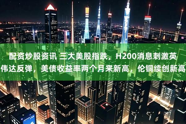 配资炒股资讯 三大美股指跌，H200消息刺激英伟达反弹，美债收益率两个月来新高，伦铜续创新高