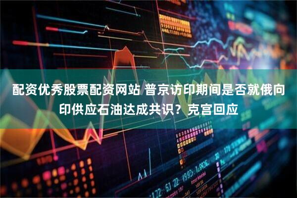 配资优秀股票配资网站 普京访印期间是否就俄向印供应石油达成共识？克宫回应