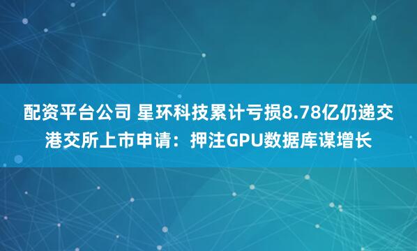 配资平台公司 星环科技累计亏损8.78亿仍递交港交所上市申请：押注GPU数据库谋增长