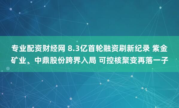 专业配资财经网 8.3亿首轮融资刷新纪录 紫金矿业、中鼎股份跨界入局 可控核聚变再落一子